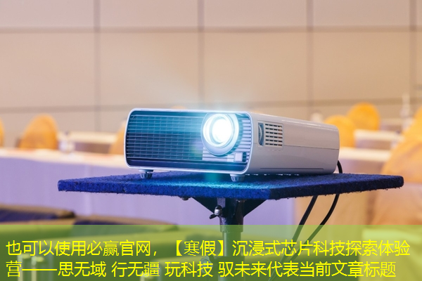 必赢官网，【寒假】沉浸式芯片科技探索体验营——思无域 行无疆 玩科技 驭未来‍