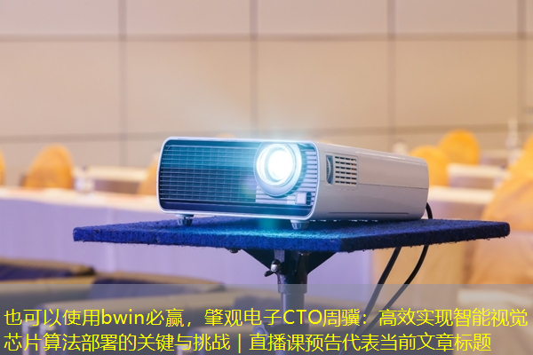 bwin必赢，肇观电子CTO周骥：高效实现智能视觉芯片算法部署的关键与挑战｜直播课预告