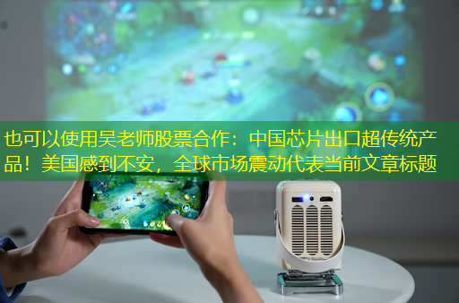 吴老师股票合作:中国芯片出口超传统产品!美国感到不安,全球市场震动 吴老师股票合作:中国芯片出口超传统产品!美国感到不安,全球市场震动